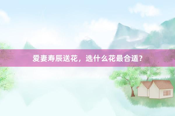 爱妻寿辰送花，选什么花最合适？